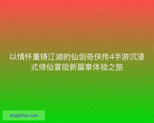 以情怀重铸江湖的仙剑奇侠传4手游沉浸式修仙冒险新篇章体验之旅