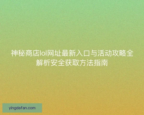 神秘商店lol网址最新入口与活动攻略全解析安全获取方法指南