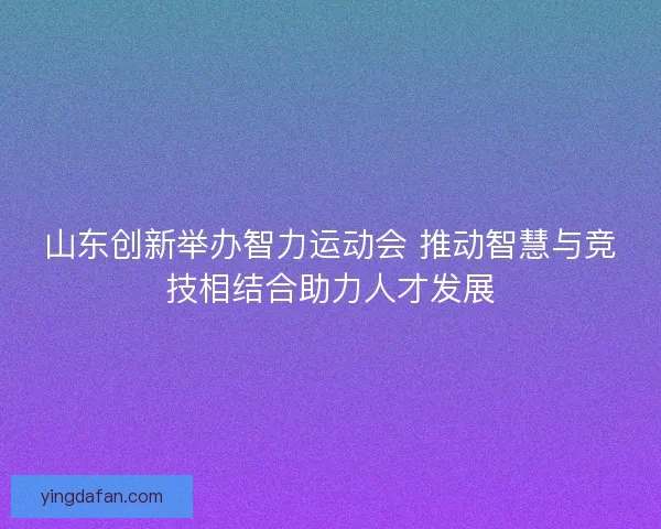 山东创新举办智力运动会 推动智慧与竞技相结合助力人才发展