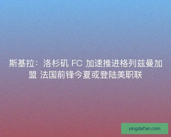 斯基拉：洛杉矶 FC 加速推进格列兹曼加盟 法国前锋今夏或登陆美职联