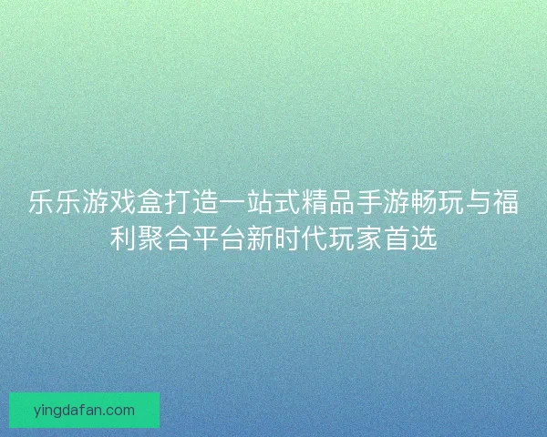 乐乐游戏盒打造一站式精品手游畅玩与福利聚合平台新时代玩家首选