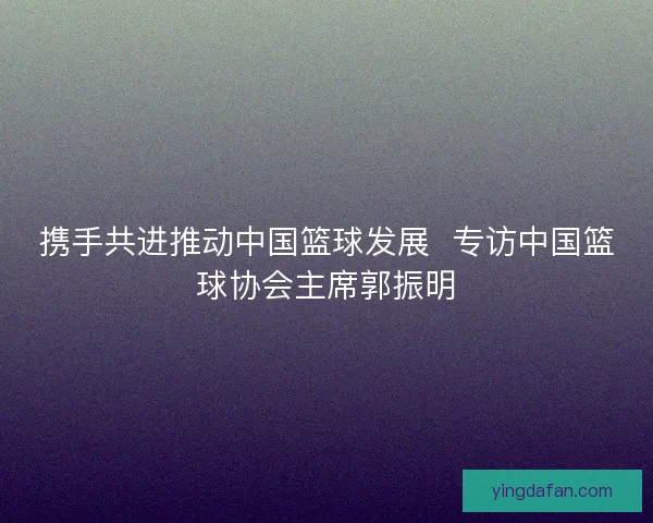 携手共进推动中国篮球发展  专访中国篮球协会主席郭振明