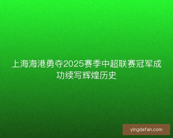 上海海港勇夺2025赛季中超联赛冠军成功续写辉煌历史
