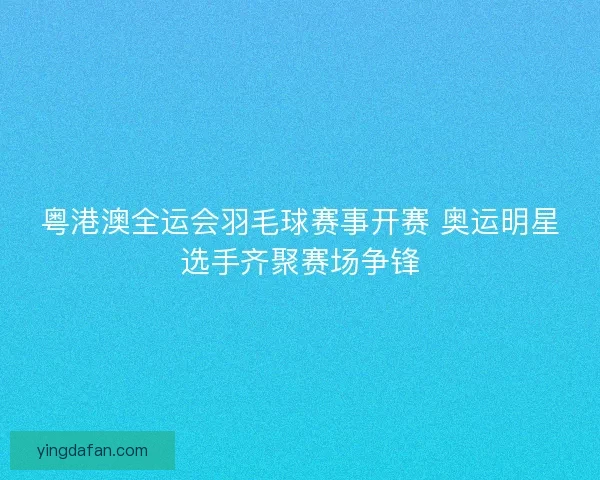 粤港澳全运会羽毛球赛事开赛 奥运明星选手齐聚赛场争锋