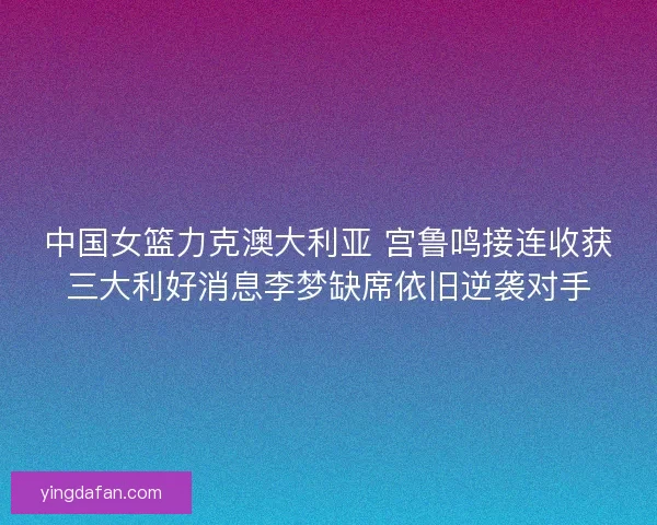 中国女篮力克澳大利亚 宫鲁鸣接连收获三大利好消息李梦缺席依旧逆袭对手