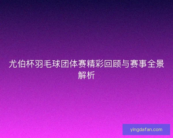 尤伯杯羽毛球团体赛精彩回顾与赛事全景解析