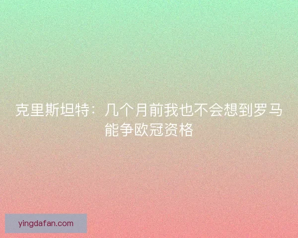 克里斯坦特：几个月前我也不会想到罗马能争欧冠资格