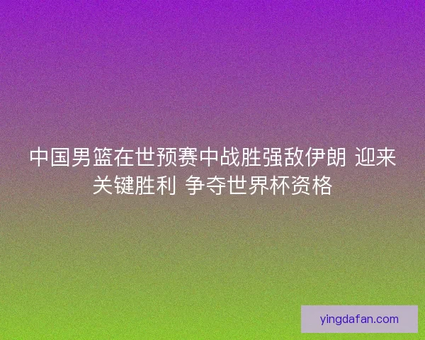 中国男篮在世预赛中战胜强敌伊朗 迎来关键胜利 争夺世界杯资格