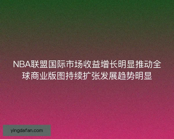 NBA联盟国际市场收益增长明显推动全球商业版图持续扩张发展趋势明显