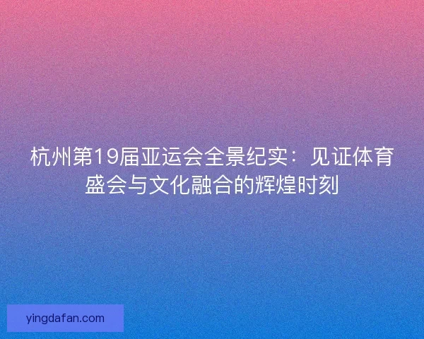 杭州第19届亚运会全景纪实：见证体育盛会与文化融合的辉煌时刻