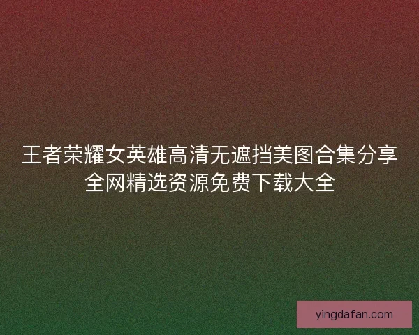 王者荣耀女英雄高清无遮挡美图合集分享全网精选资源免费下载大全